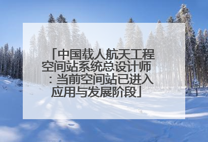 中国载人航天工程空间站系统总设计师：当前空间站已进入应用与发展阶段