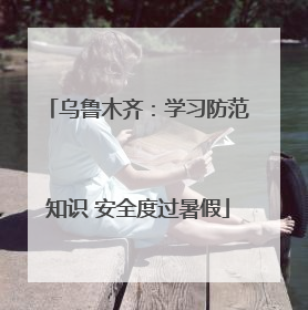 乌鲁木齐：学习防范知识 安全度过暑假