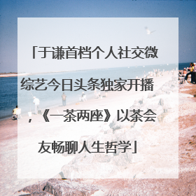 于谦首档个人社交微综艺今日头条独家开播，《一茶两座》以茶会友畅聊人生哲学