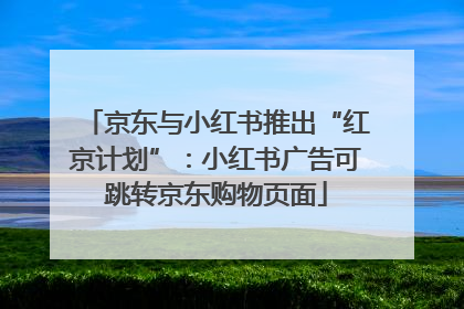 京东与小红书推出“红京计划”：小红书广告可跳转京东购物页面