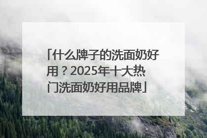 什么牌子的洗面奶好用？2025年十大热门洗面奶好用品牌