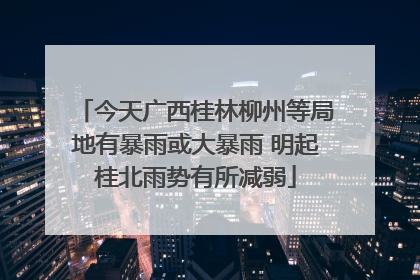 今天广西桂林柳州等局地有暴雨或大暴雨 明起桂北雨势有所减弱