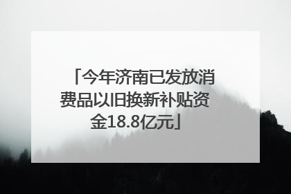 今年济南已发放消费品以旧换新补贴资金18.8亿元