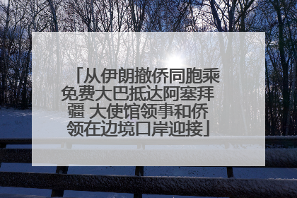 从伊朗撤侨同胞乘免费大巴抵达阿塞拜疆 大使馆领事和侨领在边境口岸迎接