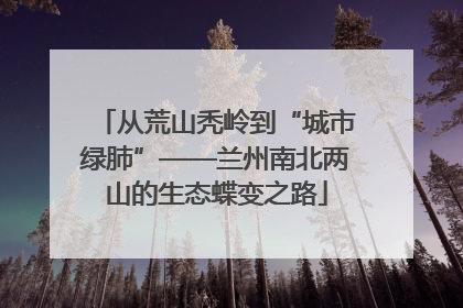 从荒山秃岭到“城市绿肺”——兰州南北两山的生态蝶变之路
