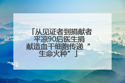 从见证者到捐献者 平凉90后医生捐献造血干细胞传递“生命火种”