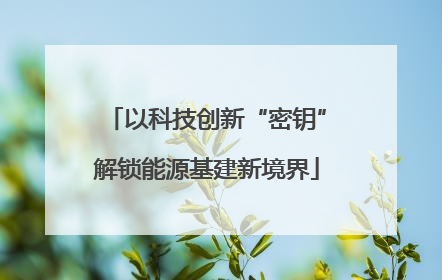以科技创新“密钥”解锁能源基建新境界