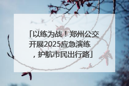 以练为战！郑州公交开展2025应急演练，护航市民出行路