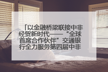 以金融桥梁联接中非经贸新时代——“全球首席合作伙伴”交通银行全力服务第四届中非经贸博览会