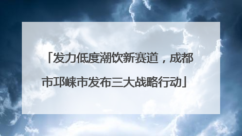 发力低度潮饮新赛道，成都市邛崃市发布三大战略行动