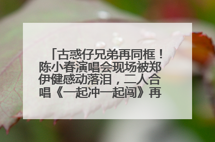 古惑仔兄弟再同框！陈小春演唱会现场被郑伊健感动落泪，二人合唱《一起冲一起闯》再现青春回忆
