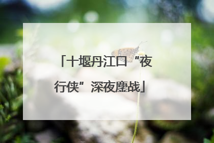 十堰丹江口“夜行侠”深夜鏖战