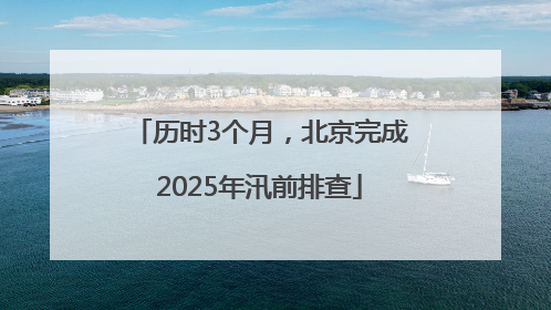 历时3个月，北京完成2025年汛前排查