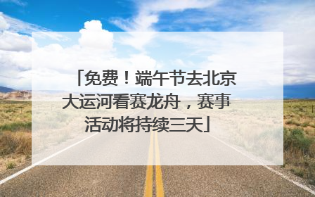 免费！端午节去北京大运河看赛龙舟，赛事活动将持续三天