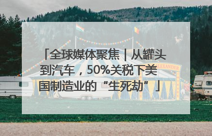 全球媒体聚焦｜从罐头到汽车，50%关税下美国制造业的“生死劫”