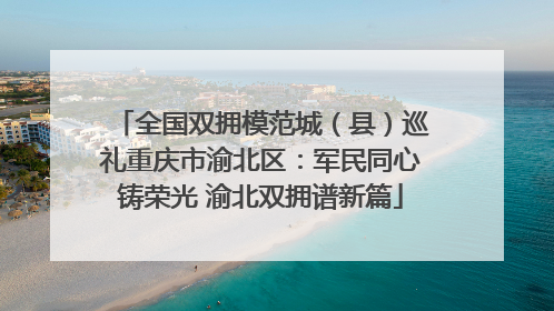 全国双拥模范城（县）巡礼重庆市渝北区：军民同心铸荣光 渝北双拥谱新篇