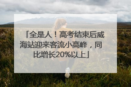 全是人！高考结束后威海站迎来客流小高峰，同比增长20%以上