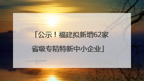 公示！福建拟新增62家省级专精特新中小企业