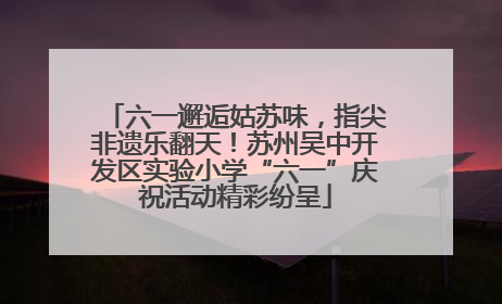六一邂逅姑苏味，指尖非遗乐翻天！苏州吴中开发区实验小学“六一”庆祝活动精彩纷呈
