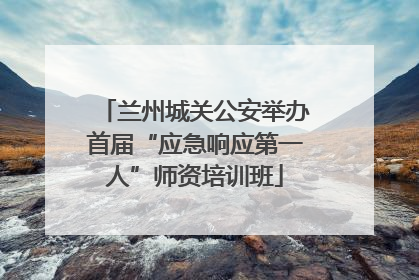 兰州城关公安举办首届“应急响应第一人”师资培训班