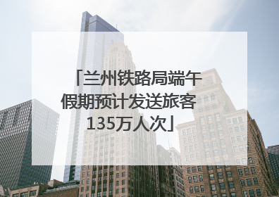 兰州铁路局端午假期预计发送旅客135万人次