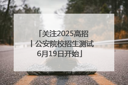 关注2025高招丨公安院校招生测试6月19日开始
