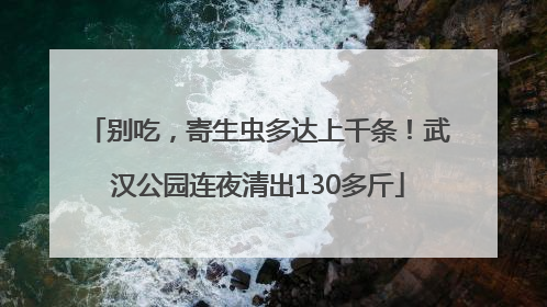 别吃，寄生虫多达上千条！武汉公园连夜清出130多斤