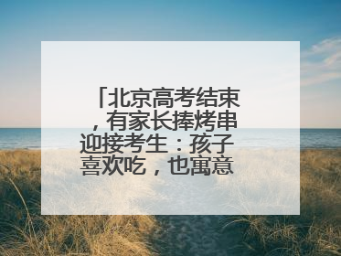 北京高考结束，有家长捧烤串迎接考生：孩子喜欢吃，也寓意“考好了”