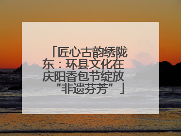 匠心古韵绣陇东：环县文化在庆阳香包节绽放“非遗芬芳”