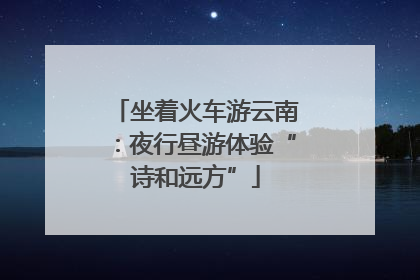 坐着火车游云南：夜行昼游体验“诗和远方”
