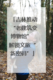 吉林推动“老建筑变博物馆” 解锁文旅“新密码”