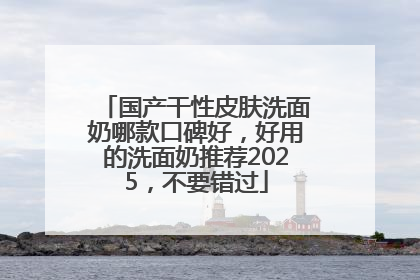 国产干性皮肤洗面奶哪款口碑好，好用的洗面奶推荐2025，不要错过