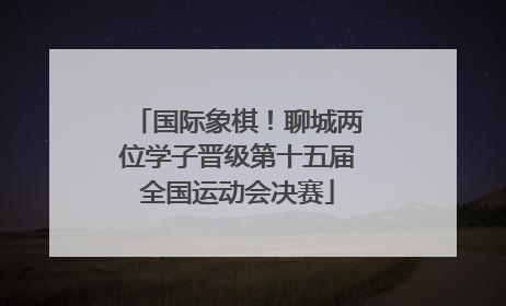 国际象棋！聊城两位学子晋级第十五届全国运动会决赛