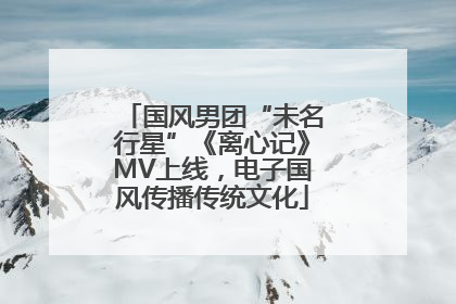 国风男团“未名行星”《离心记》MV上线，电子国风传播传统文化