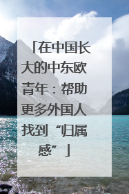 在中国长大的中东欧青年：帮助更多外国人找到“归属感”