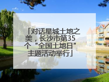 对话星城土地之美，长沙市第35个“全国土地日”主题活动举行
