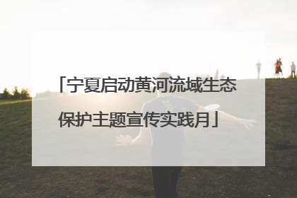宁夏启动黄河流域生态保护主题宣传实践月