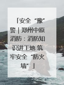 安全“豫”警｜郑州中原消防：消防知识进工地 筑牢安全“防火墙”