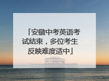 安徽中考英语考试结束，多位考生反映难度适中