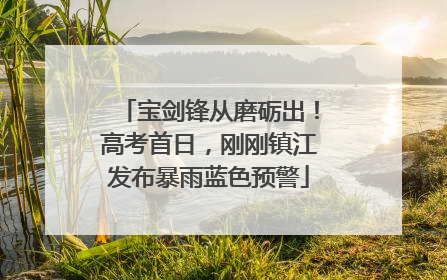 宝剑锋从磨砺出！高考首日，刚刚镇江发布暴雨蓝色预警