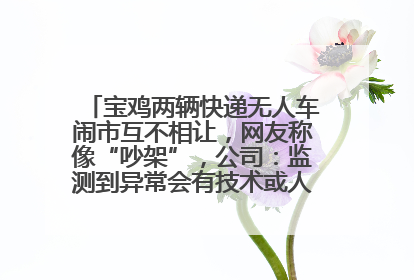 宝鸡两辆快递无人车闹市互不相让，网友称像“吵架”，公司：监测到异常会有技术或人为干预处置