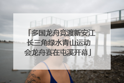 多国龙舟竞渡新安江 长三角绿水青山运动会龙舟赛在屯溪开幕