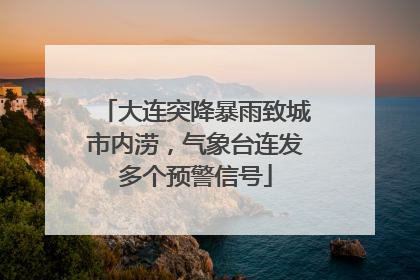 大连突降暴雨致城市内涝，气象台连发多个预警信号