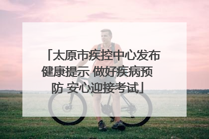 太原市疾控中心发布健康提示 做好疾病预防 安心迎接考试
