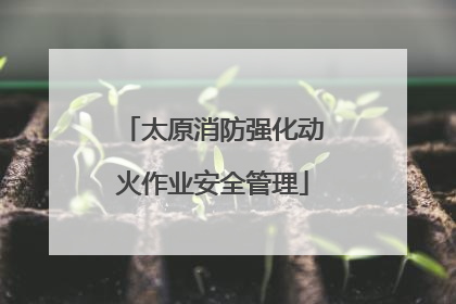 太原消防强化动火作业安全管理