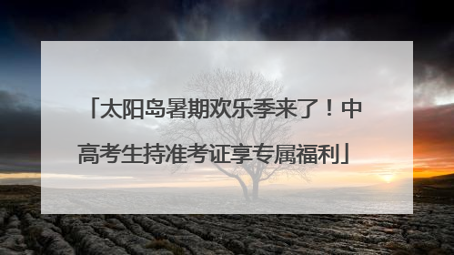 太阳岛暑期欢乐季来了！中高考生持准考证享专属福利