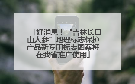好消息！“吉林长白山人参”地理标志保护产品新专用标志图案将在我省推广使用