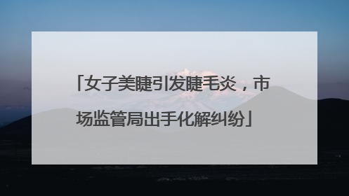 女子美睫引发睫毛炎，市场监管局出手化解纠纷