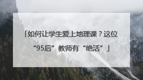 如何让学生爱上地理课？这位“95后”教师有“绝活”