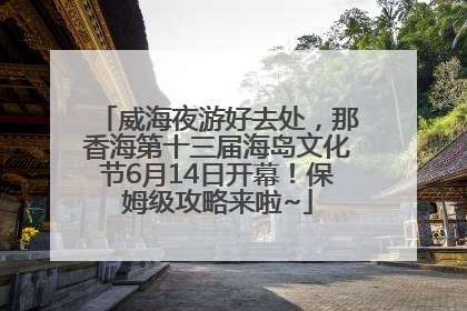 威海夜游好去处，那香海第十三届海岛文化节6月14日开幕！保姆级攻略来啦~
